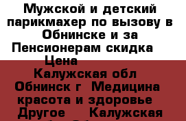 Мужской и детский парикмахер по вызову в Обнинске и за.Пенсионерам скидка. › Цена ­ 200-250 - Калужская обл., Обнинск г. Медицина, красота и здоровье » Другое   . Калужская обл.,Обнинск г.